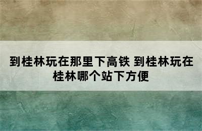 到桂林玩在那里下高铁 到桂林玩在桂林哪个站下方便